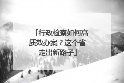 行政检察如何高质效办案？这个省走出新路子