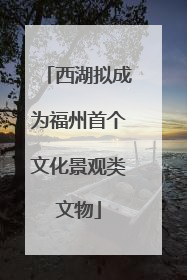 西湖拟成为福州首个文化景观类文物