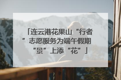 连云港花果山“行者”志愿服务为端午假期“景”上添“花”