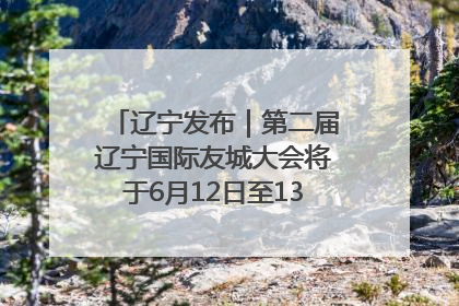 辽宁发布｜第二届辽宁国际友城大会将于6月12日至13日在沈阳举办