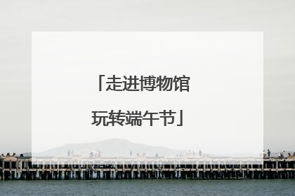 走进博物馆 玩转端午节