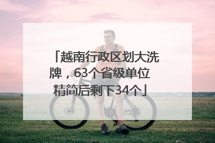越南行政区划大洗牌，63个省级单位精简后剩下34个
