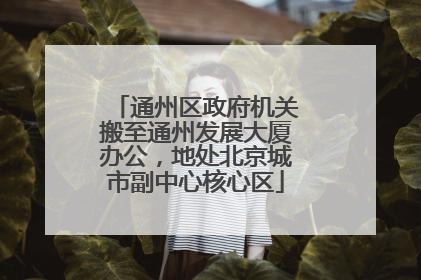通州区政府机关搬至通州发展大厦办公，地处北京城市副中心核心区