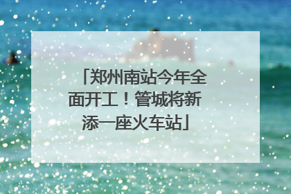 郑州南站今年全面开工！管城将新添一座火车站