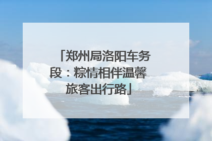 郑州局洛阳车务段：粽情相伴温馨旅客出行路