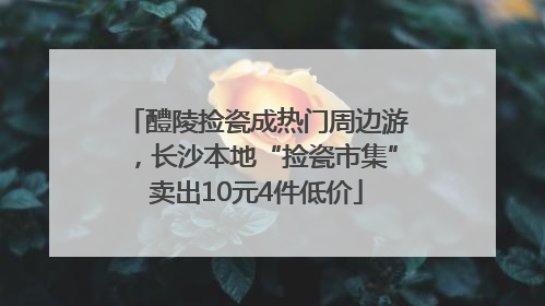 醴陵捡瓷成热门周边游，长沙本地“捡瓷市集”卖出10元4件低价