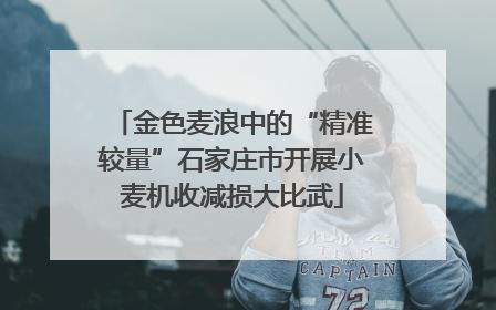 金色麦浪中的“精准较量”石家庄市开展小麦机收减损大比武