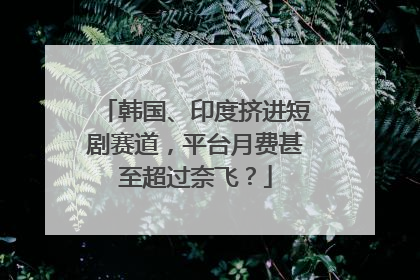 韩国、印度挤进短剧赛道，平台月费甚至超过奈飞？