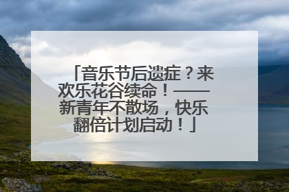 音乐节后遗症？来欢乐花谷续命！——新青年不散场，快乐翻倍计划启动！