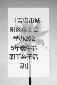 青岛市城阳区总工会举办2025年端午节职工亲子活动