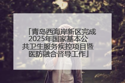 青岛西海岸新区完成2025年国家基本公共卫生服务疾控项目暨医防融合督导工作