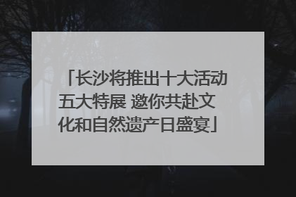 长沙将推出十大活动五大特展 邀你共赴文化和自然遗产日盛宴