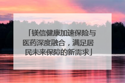 镁信健康加速保险与医药深度融合，满足居民未来保障的新需求