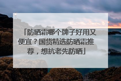 防晒霜哪个牌子好用又便宜？国货精选防晒霜推荐，想抗老先防晒