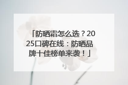 防晒霜怎么选？2025口碑在线：防晒品牌十佳榜单来袭！
