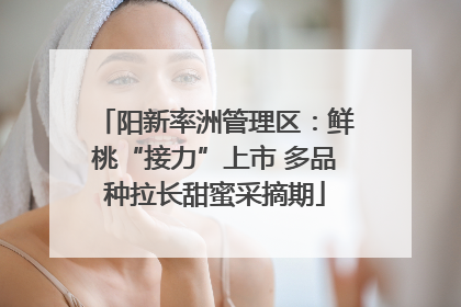 阳新率洲管理区：鲜桃“接力”上市 多品种拉长甜蜜采摘期