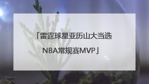 雷霆球星亚历山大当选NBA常规赛MVP