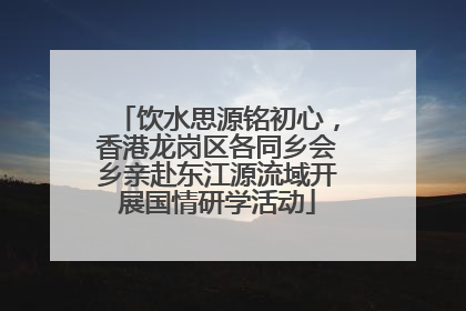 饮水思源铭初心，香港龙岗区各同乡会乡亲赴东江源流域开展国情研学活动