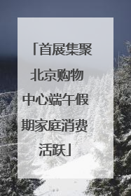 首展集聚 北京购物中心端午假期家庭消费活跃