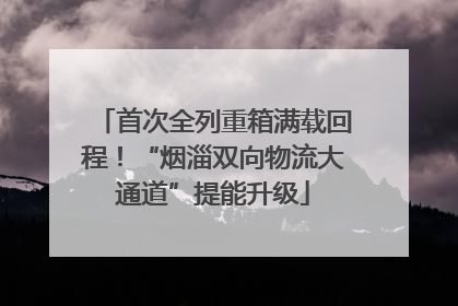 首次全列重箱满载回程！“烟淄双向物流大通道”提能升级