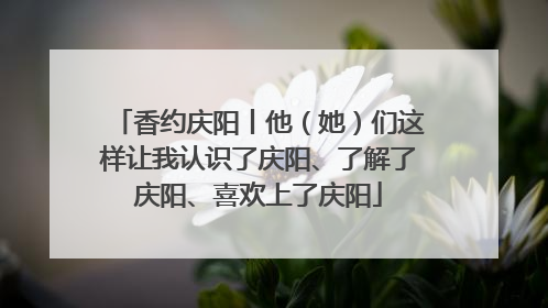 香约庆阳丨他（她）们这样让我认识了庆阳、了解了庆阳、喜欢上了庆阳
