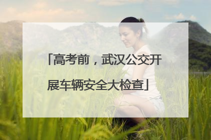 高考前，武汉公交开展车辆安全大检查