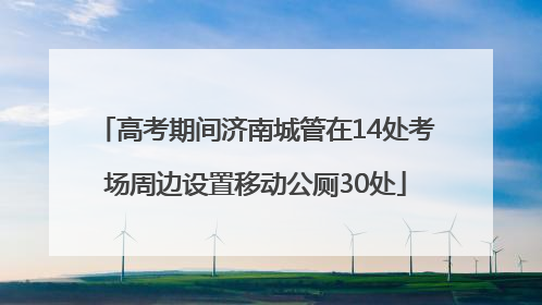 高考期间济南城管在14处考场周边设置移动公厕30处