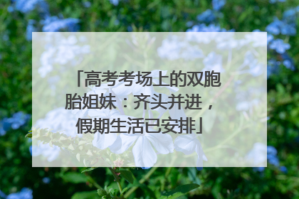 高考考场上的双胞胎姐妹：齐头并进，假期生活已安排