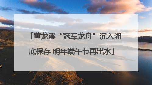 黄龙溪“冠军龙舟”沉入湖底保存 明年端午节再出水