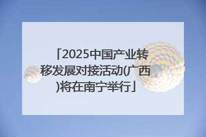 2025中国产业转移发展对接活动(广西)将在南宁举行