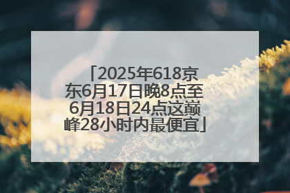2025年618京东6月17日晚8点至6月18日24点这巅峰28小时内最便宜