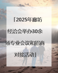 2025年廊坊经洽会举办30余场专业会议和招商对接活动