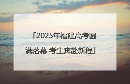 2025年福建高考圆满落幕 考生奔赴新程
