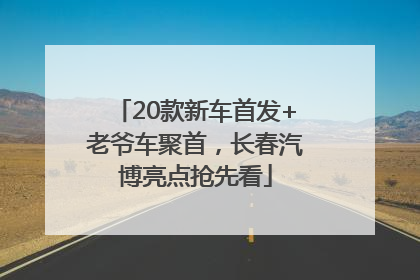 20款新车首发+老爷车聚首，长春汽博亮点抢先看
