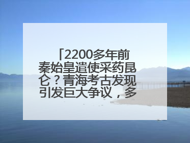 2200多年前秦始皇遣使采药昆仑？青海考古发现引发巨大争议，多方回应