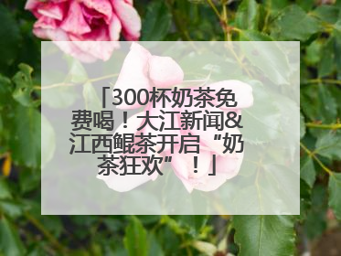 300杯奶茶免费喝！大江新闻&江西鲲茶开启“奶茶狂欢”！