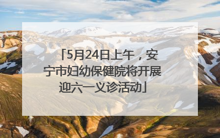5月24日上午，安宁市妇幼保健院将开展迎六一义诊活动