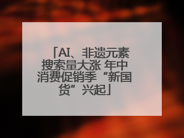AI、非遗元素搜索量大涨 年中消费促销季“新国货”兴起