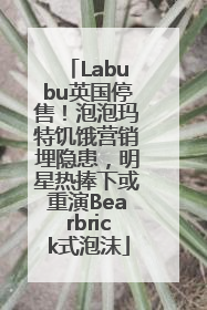 Labubu英国停售！泡泡玛特饥饿营销埋隐患，明星热捧下或重演Bearbrick式泡沫